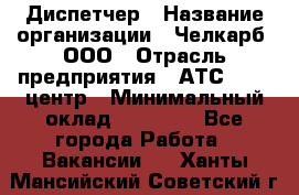 Диспетчер › Название организации ­ Челкарб, ООО › Отрасль предприятия ­ АТС, call-центр › Минимальный оклад ­ 18 000 - Все города Работа » Вакансии   . Ханты-Мансийский,Советский г.